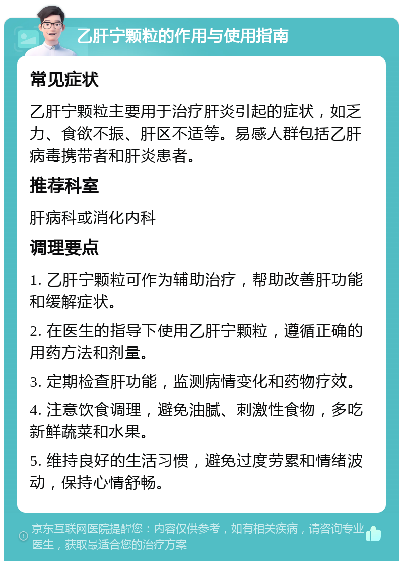 乙肝宁颗粒的作用与使用指南 常见症状 乙肝宁颗粒主要用于治疗肝炎引起的症状，如乏力、食欲不振、肝区不适等。易感人群包括乙肝病毒携带者和肝炎患者。 推荐科室 肝病科或消化内科 调理要点 1. 乙肝宁颗粒可作为辅助治疗，帮助改善肝功能和缓解症状。 2. 在医生的指导下使用乙肝宁颗粒，遵循正确的用药方法和剂量。 3. 定期检查肝功能，监测病情变化和药物疗效。 4. 注意饮食调理，避免油腻、刺激性食物，多吃新鲜蔬菜和水果。 5. 维持良好的生活习惯，避免过度劳累和情绪波动，保持心情舒畅。