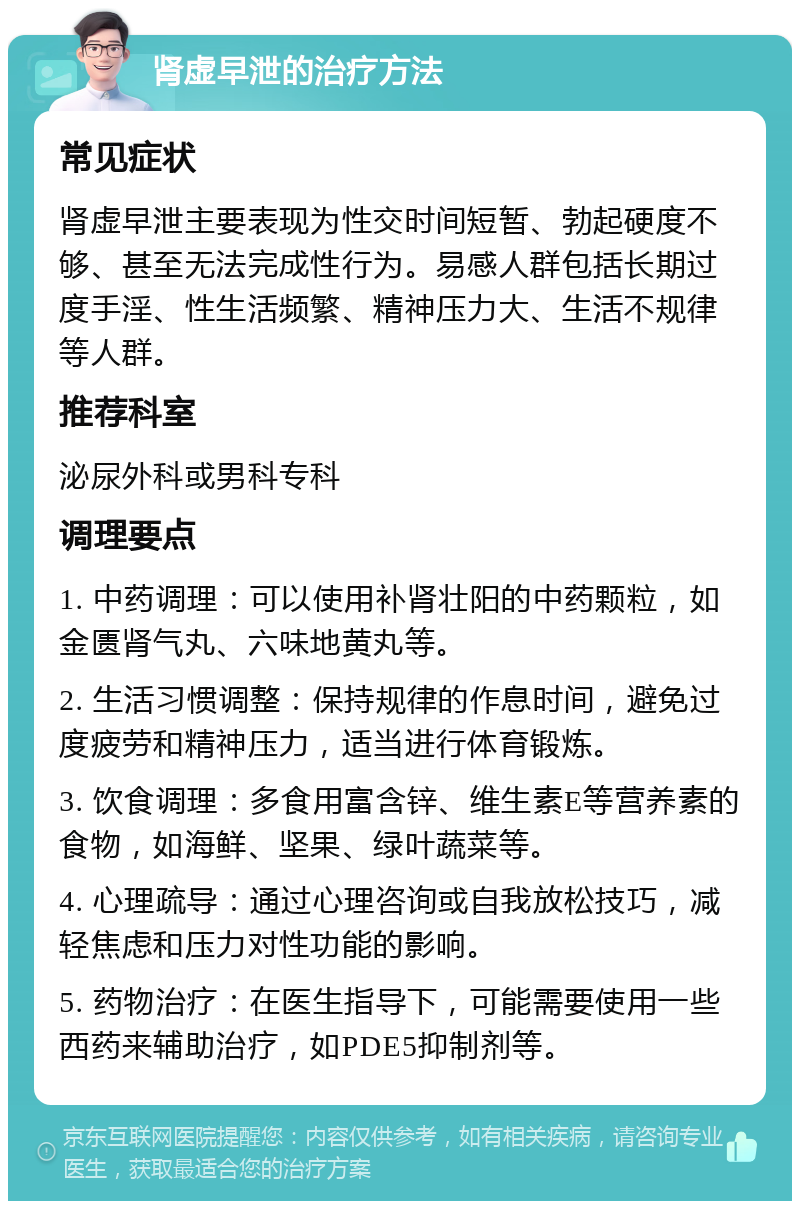 肾虚早泄的治疗方法 常见症状 肾虚早泄主要表现为性交时间短暂、勃起硬度不够、甚至无法完成性行为。易感人群包括长期过度手淫、性生活频繁、精神压力大、生活不规律等人群。 推荐科室 泌尿外科或男科专科 调理要点 1. 中药调理：可以使用补肾壮阳的中药颗粒，如金匮肾气丸、六味地黄丸等。 2. 生活习惯调整：保持规律的作息时间，避免过度疲劳和精神压力，适当进行体育锻炼。 3. 饮食调理：多食用富含锌、维生素E等营养素的食物，如海鲜、坚果、绿叶蔬菜等。 4. 心理疏导：通过心理咨询或自我放松技巧，减轻焦虑和压力对性功能的影响。 5. 药物治疗：在医生指导下，可能需要使用一些西药来辅助治疗，如PDE5抑制剂等。