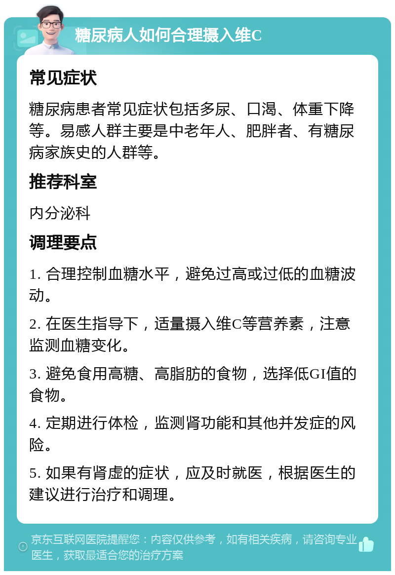 糖尿病人如何合理摄入维C 常见症状 糖尿病患者常见症状包括多尿、口渴、体重下降等。易感人群主要是中老年人、肥胖者、有糖尿病家族史的人群等。 推荐科室 内分泌科 调理要点 1. 合理控制血糖水平，避免过高或过低的血糖波动。 2. 在医生指导下，适量摄入维C等营养素，注意监测血糖变化。 3. 避免食用高糖、高脂肪的食物，选择低GI值的食物。 4. 定期进行体检，监测肾功能和其他并发症的风险。 5. 如果有肾虚的症状，应及时就医，根据医生的建议进行治疗和调理。