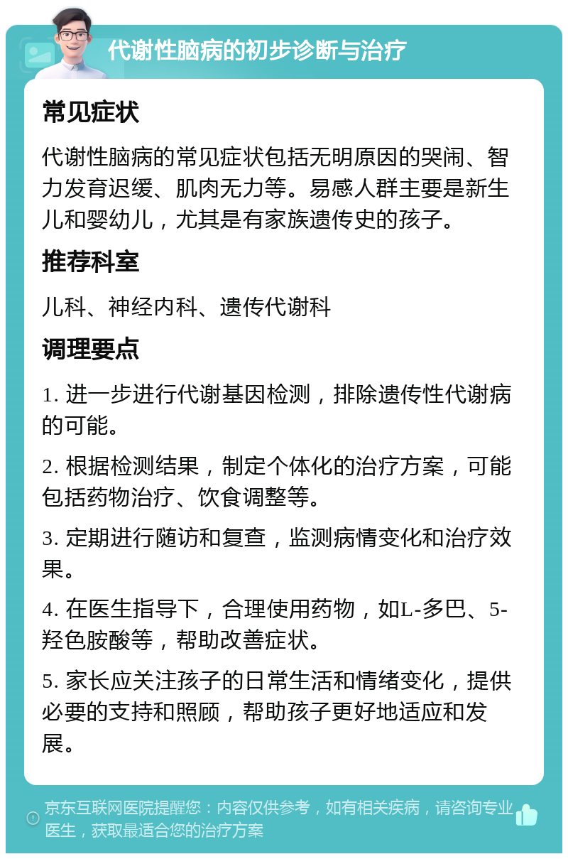 代谢性脑病的初步诊断与治疗 常见症状 代谢性脑病的常见症状包括无明原因的哭闹、智力发育迟缓、肌肉无力等。易感人群主要是新生儿和婴幼儿，尤其是有家族遗传史的孩子。 推荐科室 儿科、神经内科、遗传代谢科 调理要点 1. 进一步进行代谢基因检测，排除遗传性代谢病的可能。 2. 根据检测结果，制定个体化的治疗方案，可能包括药物治疗、饮食调整等。 3. 定期进行随访和复查，监测病情变化和治疗效果。 4. 在医生指导下，合理使用药物，如L-多巴、5-羟色胺酸等，帮助改善症状。 5. 家长应关注孩子的日常生活和情绪变化，提供必要的支持和照顾，帮助孩子更好地适应和发展。