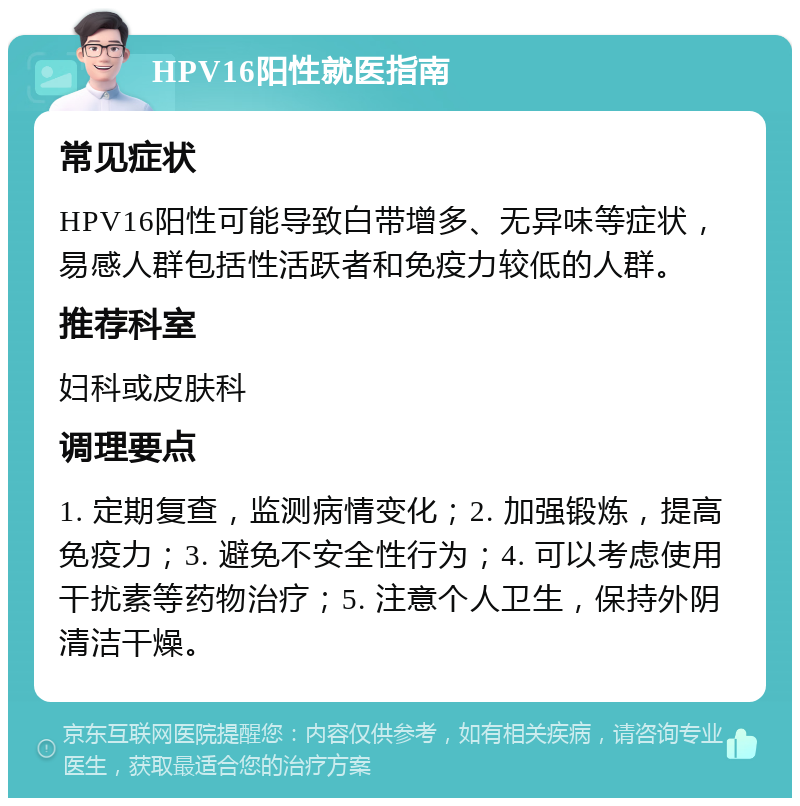 HPV16阳性就医指南 常见症状 HPV16阳性可能导致白带增多、无异味等症状，易感人群包括性活跃者和免疫力较低的人群。 推荐科室 妇科或皮肤科 调理要点 1. 定期复查，监测病情变化；2. 加强锻炼，提高免疫力；3. 避免不安全性行为；4. 可以考虑使用干扰素等药物治疗；5. 注意个人卫生，保持外阴清洁干燥。