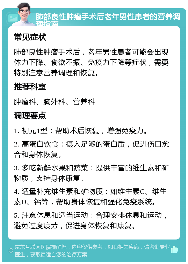 肺部良性肿瘤手术后老年男性患者的营养调理指南 常见症状 肺部良性肿瘤手术后，老年男性患者可能会出现体力下降、食欲不振、免疫力下降等症状，需要特别注意营养调理和恢复。 推荐科室 肿瘤科、胸外科、营养科 调理要点 1. 初元1型：帮助术后恢复，增强免疫力。 2. 高蛋白饮食：摄入足够的蛋白质，促进伤口愈合和身体恢复。 3. 多吃新鲜水果和蔬菜：提供丰富的维生素和矿物质，支持身体康复。 4. 适量补充维生素和矿物质：如维生素C、维生素D、钙等，帮助身体恢复和强化免疫系统。 5. 注意休息和适当运动：合理安排休息和运动，避免过度疲劳，促进身体恢复和康复。