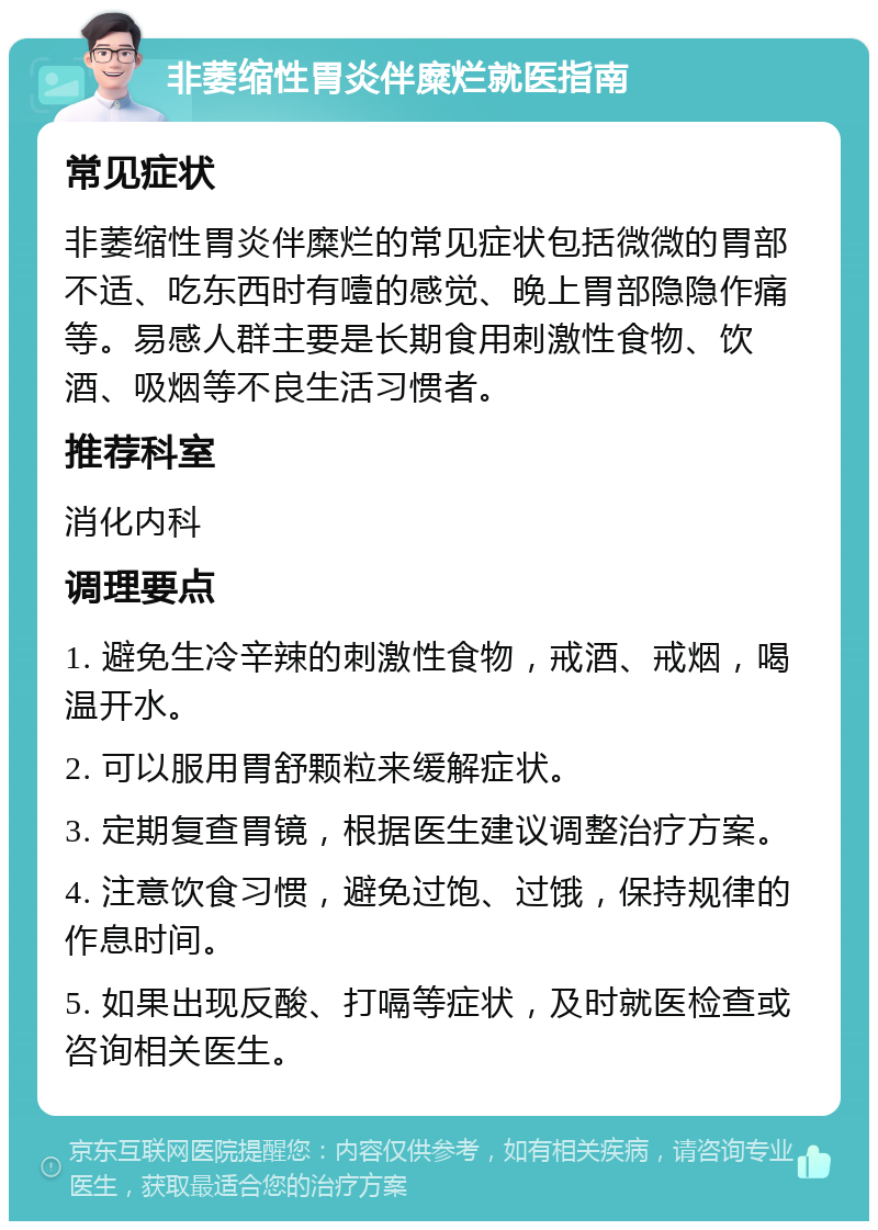 非萎缩性胃炎伴糜烂就医指南 常见症状 非萎缩性胃炎伴糜烂的常见症状包括微微的胃部不适、吃东西时有噎的感觉、晚上胃部隐隐作痛等。易感人群主要是长期食用刺激性食物、饮酒、吸烟等不良生活习惯者。 推荐科室 消化内科 调理要点 1. 避免生冷辛辣的刺激性食物，戒酒、戒烟，喝温开水。 2. 可以服用胃舒颗粒来缓解症状。 3. 定期复查胃镜，根据医生建议调整治疗方案。 4. 注意饮食习惯，避免过饱、过饿，保持规律的作息时间。 5. 如果出现反酸、打嗝等症状，及时就医检查或咨询相关医生。