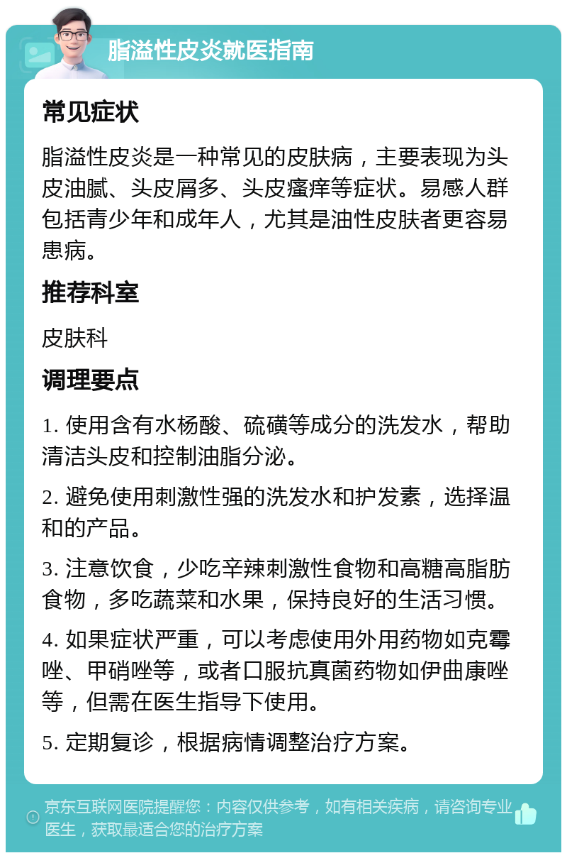 脂溢性皮炎就医指南 常见症状 脂溢性皮炎是一种常见的皮肤病，主要表现为头皮油腻、头皮屑多、头皮瘙痒等症状。易感人群包括青少年和成年人，尤其是油性皮肤者更容易患病。 推荐科室 皮肤科 调理要点 1. 使用含有水杨酸、硫磺等成分的洗发水，帮助清洁头皮和控制油脂分泌。 2. 避免使用刺激性强的洗发水和护发素，选择温和的产品。 3. 注意饮食，少吃辛辣刺激性食物和高糖高脂肪食物，多吃蔬菜和水果，保持良好的生活习惯。 4. 如果症状严重，可以考虑使用外用药物如克霉唑、甲硝唑等，或者口服抗真菌药物如伊曲康唑等，但需在医生指导下使用。 5. 定期复诊，根据病情调整治疗方案。