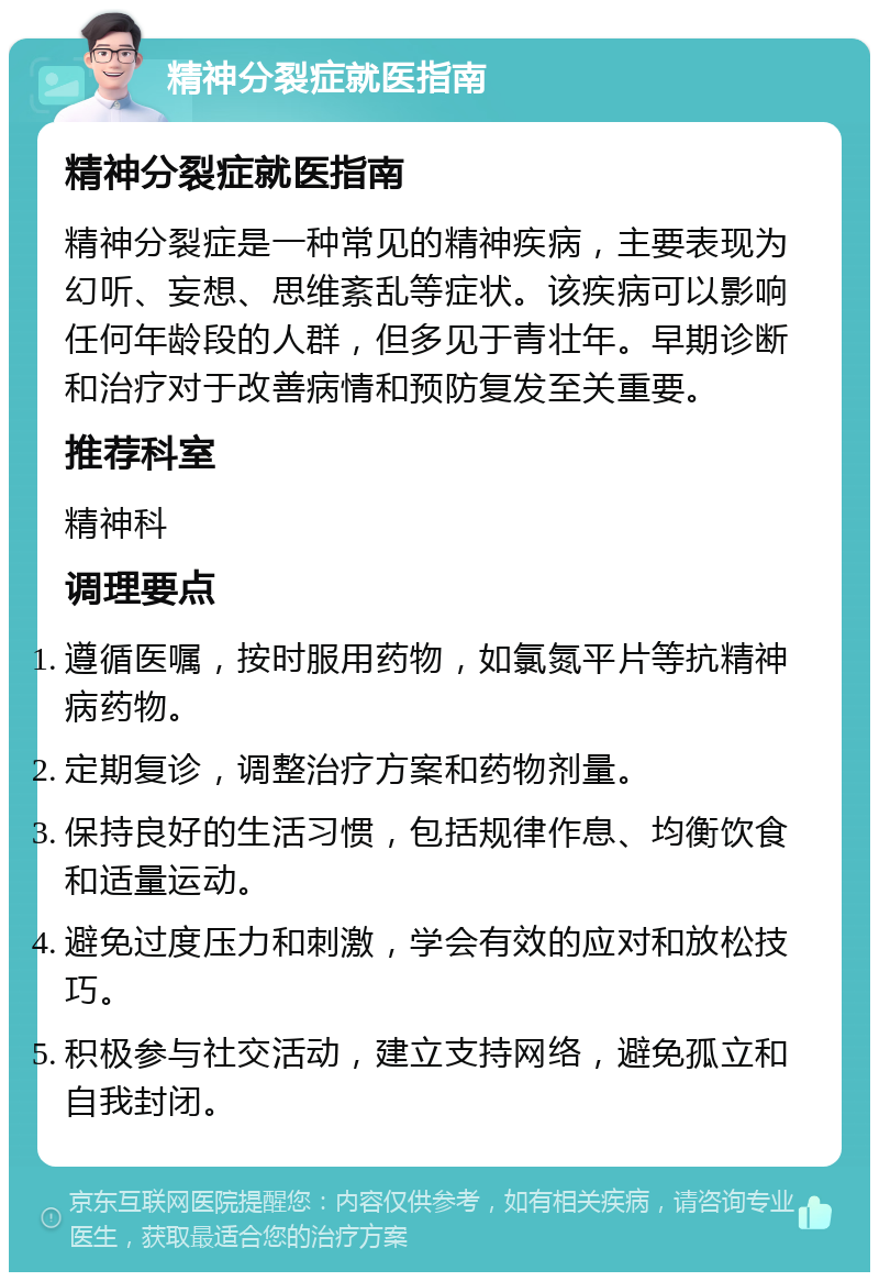 精神分裂症就医指南 精神分裂症就医指南 精神分裂症是一种常见的精神疾病，主要表现为幻听、妄想、思维紊乱等症状。该疾病可以影响任何年龄段的人群，但多见于青壮年。早期诊断和治疗对于改善病情和预防复发至关重要。 推荐科室 精神科 调理要点 遵循医嘱，按时服用药物，如氯氮平片等抗精神病药物。 定期复诊，调整治疗方案和药物剂量。 保持良好的生活习惯，包括规律作息、均衡饮食和适量运动。 避免过度压力和刺激，学会有效的应对和放松技巧。 积极参与社交活动，建立支持网络，避免孤立和自我封闭。