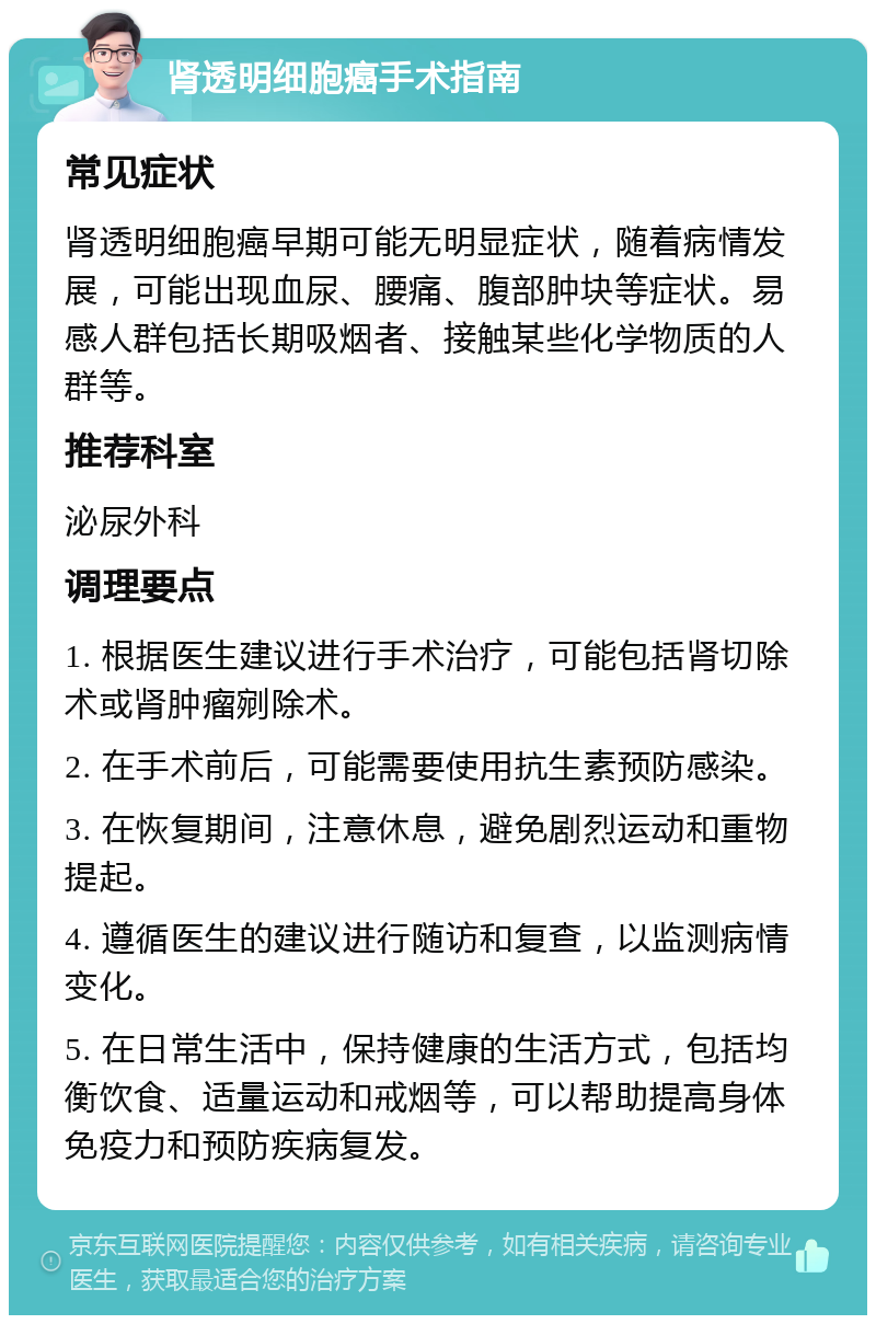 肾透明细胞癌手术指南 常见症状 肾透明细胞癌早期可能无明显症状，随着病情发展，可能出现血尿、腰痛、腹部肿块等症状。易感人群包括长期吸烟者、接触某些化学物质的人群等。 推荐科室 泌尿外科 调理要点 1. 根据医生建议进行手术治疗，可能包括肾切除术或肾肿瘤剜除术。 2. 在手术前后，可能需要使用抗生素预防感染。 3. 在恢复期间，注意休息，避免剧烈运动和重物提起。 4. 遵循医生的建议进行随访和复查，以监测病情变化。 5. 在日常生活中，保持健康的生活方式，包括均衡饮食、适量运动和戒烟等，可以帮助提高身体免疫力和预防疾病复发。