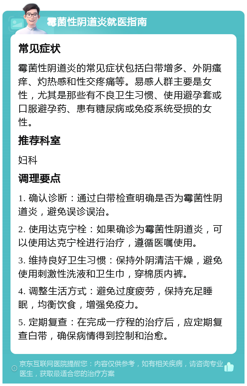 霉菌性阴道炎就医指南 常见症状 霉菌性阴道炎的常见症状包括白带增多、外阴瘙痒、灼热感和性交疼痛等。易感人群主要是女性，尤其是那些有不良卫生习惯、使用避孕套或口服避孕药、患有糖尿病或免疫系统受损的女性。 推荐科室 妇科 调理要点 1. 确认诊断：通过白带检查明确是否为霉菌性阴道炎，避免误诊误治。 2. 使用达克宁栓：如果确诊为霉菌性阴道炎，可以使用达克宁栓进行治疗，遵循医嘱使用。 3. 维持良好卫生习惯：保持外阴清洁干燥，避免使用刺激性洗液和卫生巾，穿棉质内裤。 4. 调整生活方式：避免过度疲劳，保持充足睡眠，均衡饮食，增强免疫力。 5. 定期复查：在完成一疗程的治疗后，应定期复查白带，确保病情得到控制和治愈。