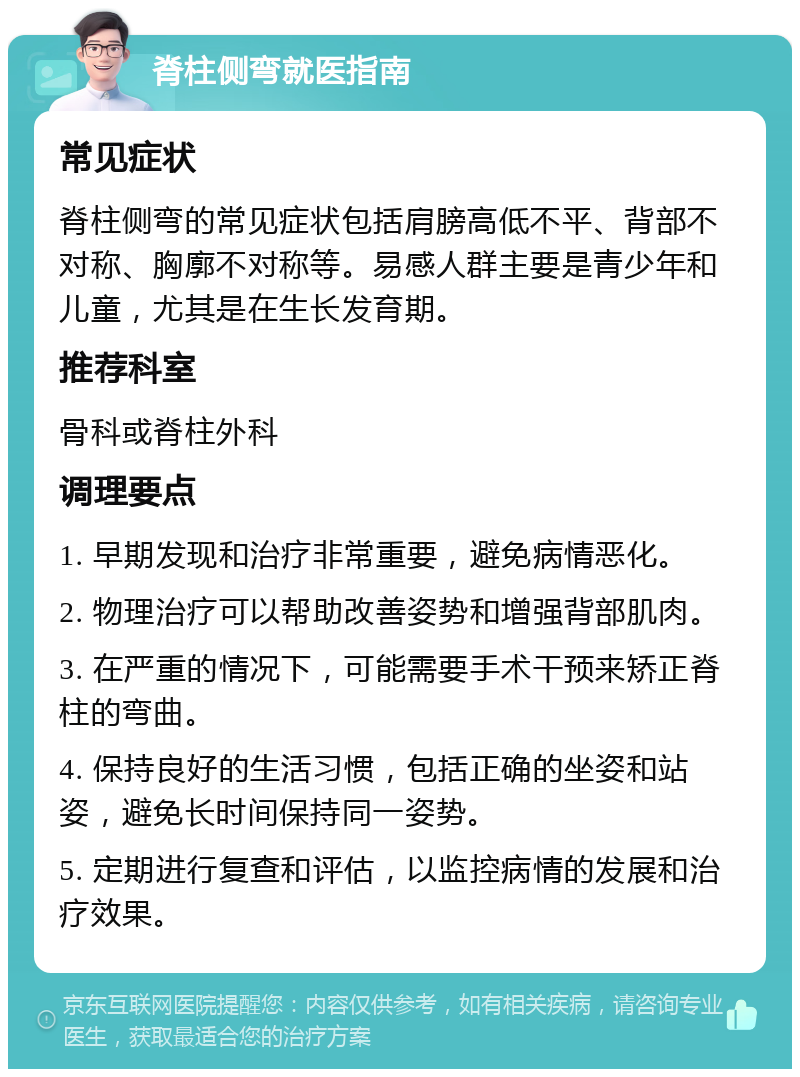 脊柱侧弯就医指南 常见症状 脊柱侧弯的常见症状包括肩膀高低不平、背部不对称、胸廓不对称等。易感人群主要是青少年和儿童，尤其是在生长发育期。 推荐科室 骨科或脊柱外科 调理要点 1. 早期发现和治疗非常重要，避免病情恶化。 2. 物理治疗可以帮助改善姿势和增强背部肌肉。 3. 在严重的情况下，可能需要手术干预来矫正脊柱的弯曲。 4. 保持良好的生活习惯，包括正确的坐姿和站姿，避免长时间保持同一姿势。 5. 定期进行复查和评估，以监控病情的发展和治疗效果。