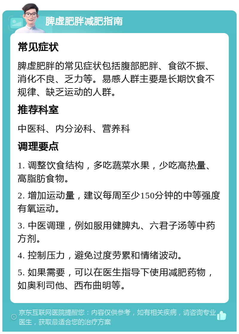 脾虚肥胖减肥指南 常见症状 脾虚肥胖的常见症状包括腹部肥胖、食欲不振、消化不良、乏力等。易感人群主要是长期饮食不规律、缺乏运动的人群。 推荐科室 中医科、内分泌科、营养科 调理要点 1. 调整饮食结构，多吃蔬菜水果，少吃高热量、高脂肪食物。 2. 增加运动量，建议每周至少150分钟的中等强度有氧运动。 3. 中医调理，例如服用健脾丸、六君子汤等中药方剂。 4. 控制压力，避免过度劳累和情绪波动。 5. 如果需要，可以在医生指导下使用减肥药物，如奥利司他、西布曲明等。