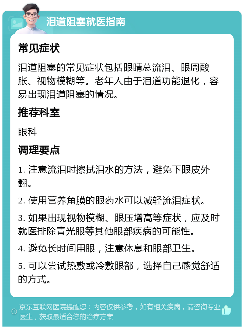 泪道阻塞就医指南 常见症状 泪道阻塞的常见症状包括眼睛总流泪、眼周酸胀、视物模糊等。老年人由于泪道功能退化，容易出现泪道阻塞的情况。 推荐科室 眼科 调理要点 1. 注意流泪时擦拭泪水的方法，避免下眼皮外翻。 2. 使用营养角膜的眼药水可以减轻流泪症状。 3. 如果出现视物模糊、眼压增高等症状，应及时就医排除青光眼等其他眼部疾病的可能性。 4. 避免长时间用眼，注意休息和眼部卫生。 5. 可以尝试热敷或冷敷眼部，选择自己感觉舒适的方式。