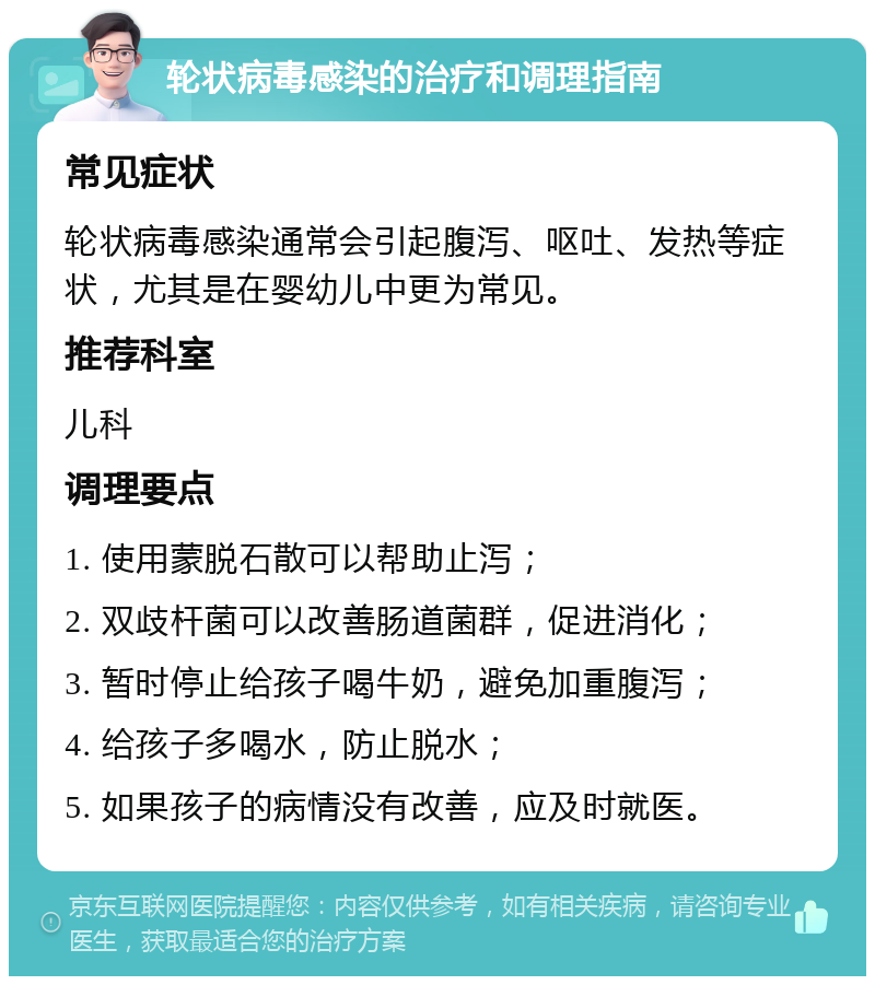 轮状病毒感染的治疗和调理指南 常见症状 轮状病毒感染通常会引起腹泻、呕吐、发热等症状，尤其是在婴幼儿中更为常见。 推荐科室 儿科 调理要点 1. 使用蒙脱石散可以帮助止泻； 2. 双歧杆菌可以改善肠道菌群，促进消化； 3. 暂时停止给孩子喝牛奶，避免加重腹泻； 4. 给孩子多喝水，防止脱水； 5. 如果孩子的病情没有改善，应及时就医。