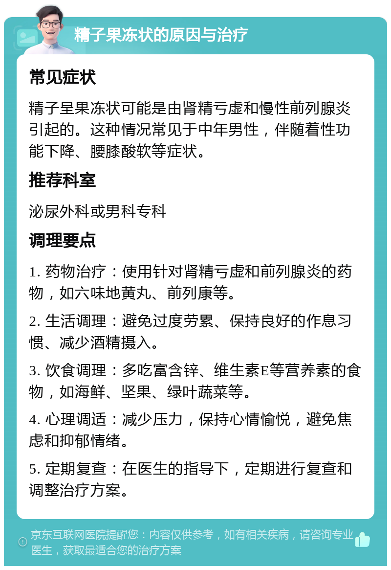 精子果冻状的原因与治疗 常见症状 精子呈果冻状可能是由肾精亏虚和慢性前列腺炎引起的。这种情况常见于中年男性，伴随着性功能下降、腰膝酸软等症状。 推荐科室 泌尿外科或男科专科 调理要点 1. 药物治疗：使用针对肾精亏虚和前列腺炎的药物，如六味地黄丸、前列康等。 2. 生活调理：避免过度劳累、保持良好的作息习惯、减少酒精摄入。 3. 饮食调理：多吃富含锌、维生素E等营养素的食物，如海鲜、坚果、绿叶蔬菜等。 4. 心理调适：减少压力，保持心情愉悦，避免焦虑和抑郁情绪。 5. 定期复查：在医生的指导下，定期进行复查和调整治疗方案。