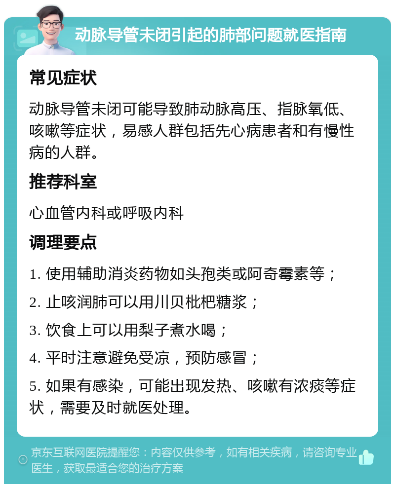 动脉导管未闭引起的肺部问题就医指南 常见症状 动脉导管未闭可能导致肺动脉高压、指脉氧低、咳嗽等症状，易感人群包括先心病患者和有慢性病的人群。 推荐科室 心血管内科或呼吸内科 调理要点 1. 使用辅助消炎药物如头孢类或阿奇霉素等； 2. 止咳润肺可以用川贝枇杷糖浆； 3. 饮食上可以用梨子煮水喝； 4. 平时注意避免受凉，预防感冒； 5. 如果有感染，可能出现发热、咳嗽有浓痰等症状，需要及时就医处理。