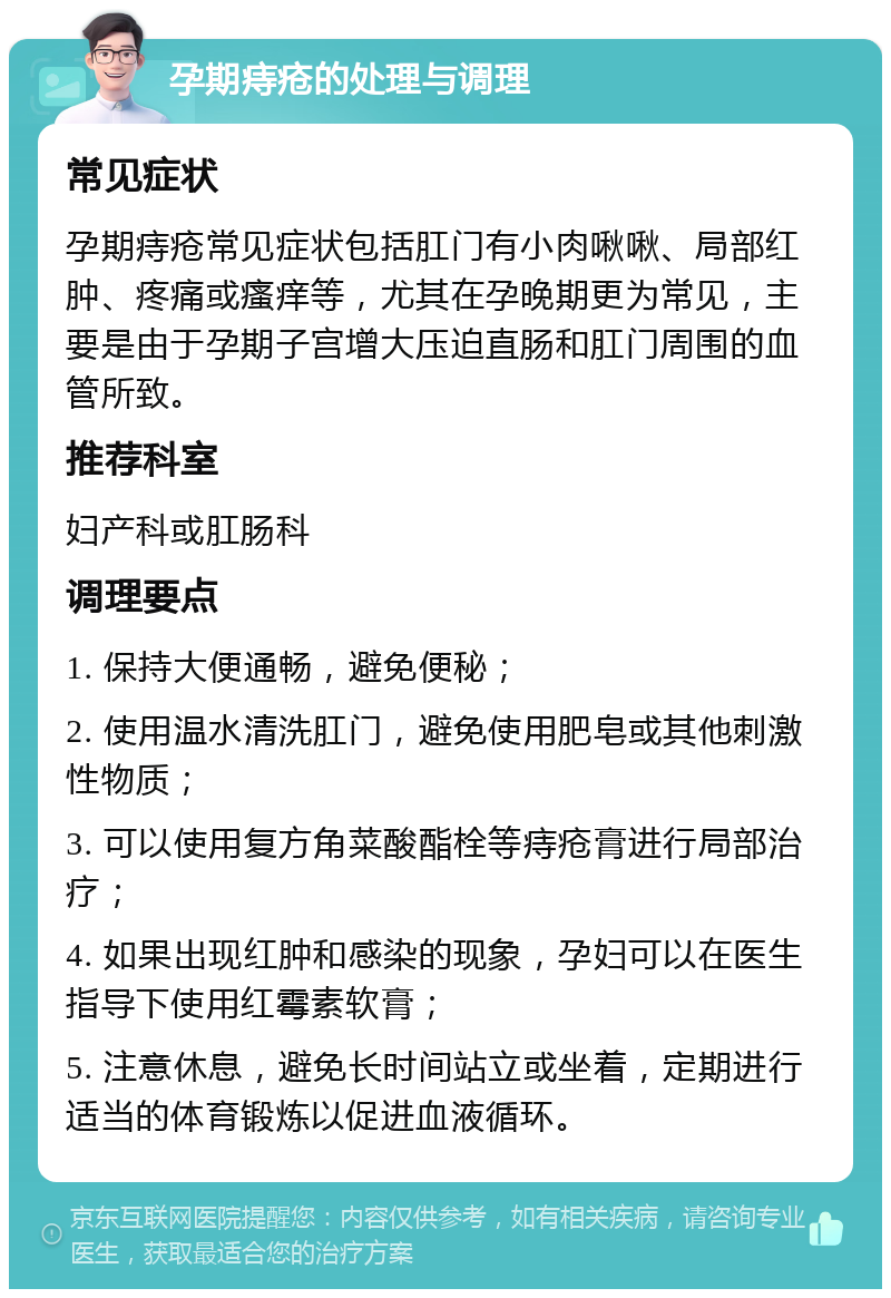 孕期痔疮的处理与调理 常见症状 孕期痔疮常见症状包括肛门有小肉啾啾、局部红肿、疼痛或瘙痒等，尤其在孕晚期更为常见，主要是由于孕期子宫增大压迫直肠和肛门周围的血管所致。 推荐科室 妇产科或肛肠科 调理要点 1. 保持大便通畅，避免便秘； 2. 使用温水清洗肛门，避免使用肥皂或其他刺激性物质； 3. 可以使用复方角菜酸酯栓等痔疮膏进行局部治疗； 4. 如果出现红肿和感染的现象，孕妇可以在医生指导下使用红霉素软膏； 5. 注意休息，避免长时间站立或坐着，定期进行适当的体育锻炼以促进血液循环。