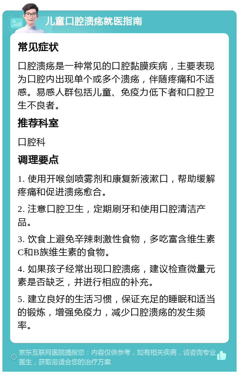 儿童口腔溃疡就医指南 常见症状 口腔溃疡是一种常见的口腔黏膜疾病，主要表现为口腔内出现单个或多个溃疡，伴随疼痛和不适感。易感人群包括儿童、免疫力低下者和口腔卫生不良者。 推荐科室 口腔科 调理要点 1. 使用开喉剑喷雾剂和康复新液漱口，帮助缓解疼痛和促进溃疡愈合。 2. 注意口腔卫生，定期刷牙和使用口腔清洁产品。 3. 饮食上避免辛辣刺激性食物，多吃富含维生素C和B族维生素的食物。 4. 如果孩子经常出现口腔溃疡，建议检查微量元素是否缺乏，并进行相应的补充。 5. 建立良好的生活习惯，保证充足的睡眠和适当的锻炼，增强免疫力，减少口腔溃疡的发生频率。