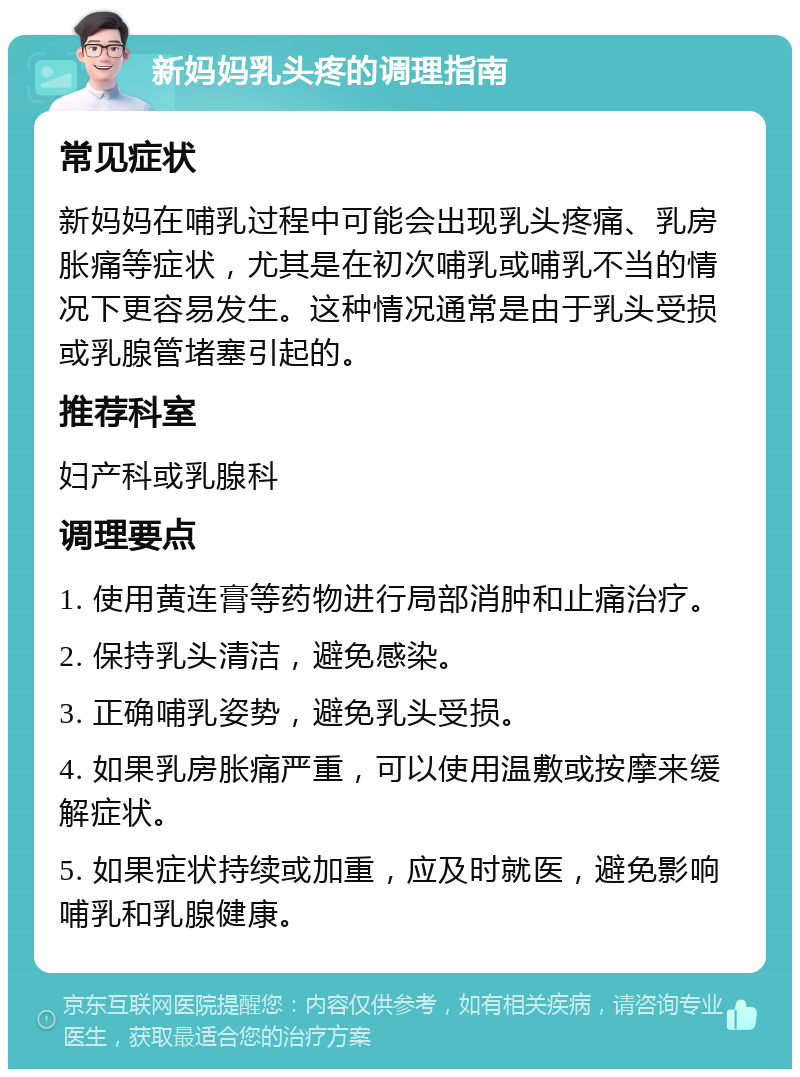 新妈妈乳头疼的调理指南 常见症状 新妈妈在哺乳过程中可能会出现乳头疼痛、乳房胀痛等症状，尤其是在初次哺乳或哺乳不当的情况下更容易发生。这种情况通常是由于乳头受损或乳腺管堵塞引起的。 推荐科室 妇产科或乳腺科 调理要点 1. 使用黄连膏等药物进行局部消肿和止痛治疗。 2. 保持乳头清洁，避免感染。 3. 正确哺乳姿势，避免乳头受损。 4. 如果乳房胀痛严重，可以使用温敷或按摩来缓解症状。 5. 如果症状持续或加重，应及时就医，避免影响哺乳和乳腺健康。