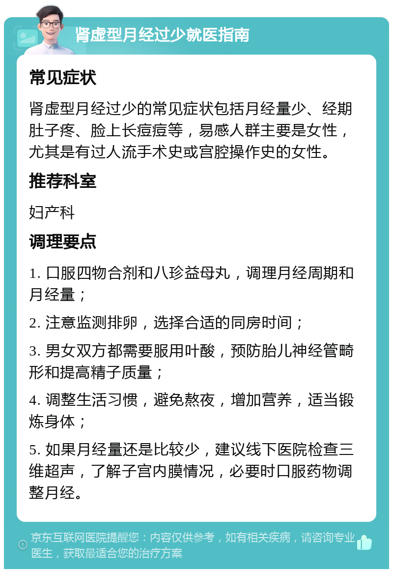 肾虚型月经过少就医指南 常见症状 肾虚型月经过少的常见症状包括月经量少、经期肚子疼、脸上长痘痘等，易感人群主要是女性，尤其是有过人流手术史或宫腔操作史的女性。 推荐科室 妇产科 调理要点 1. 口服四物合剂和八珍益母丸，调理月经周期和月经量； 2. 注意监测排卵，选择合适的同房时间； 3. 男女双方都需要服用叶酸，预防胎儿神经管畸形和提高精子质量； 4. 调整生活习惯，避免熬夜，增加营养，适当锻炼身体； 5. 如果月经量还是比较少，建议线下医院检查三维超声，了解子宫内膜情况，必要时口服药物调整月经。