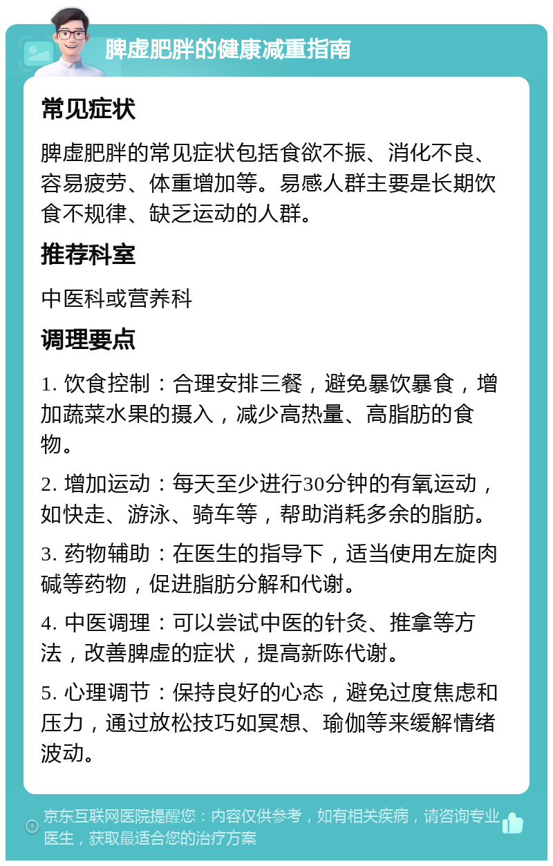 脾虚肥胖的健康减重指南 常见症状 脾虚肥胖的常见症状包括食欲不振、消化不良、容易疲劳、体重增加等。易感人群主要是长期饮食不规律、缺乏运动的人群。 推荐科室 中医科或营养科 调理要点 1. 饮食控制：合理安排三餐，避免暴饮暴食，增加蔬菜水果的摄入，减少高热量、高脂肪的食物。 2. 增加运动：每天至少进行30分钟的有氧运动，如快走、游泳、骑车等，帮助消耗多余的脂肪。 3. 药物辅助：在医生的指导下，适当使用左旋肉碱等药物，促进脂肪分解和代谢。 4. 中医调理：可以尝试中医的针灸、推拿等方法，改善脾虚的症状，提高新陈代谢。 5. 心理调节：保持良好的心态，避免过度焦虑和压力，通过放松技巧如冥想、瑜伽等来缓解情绪波动。