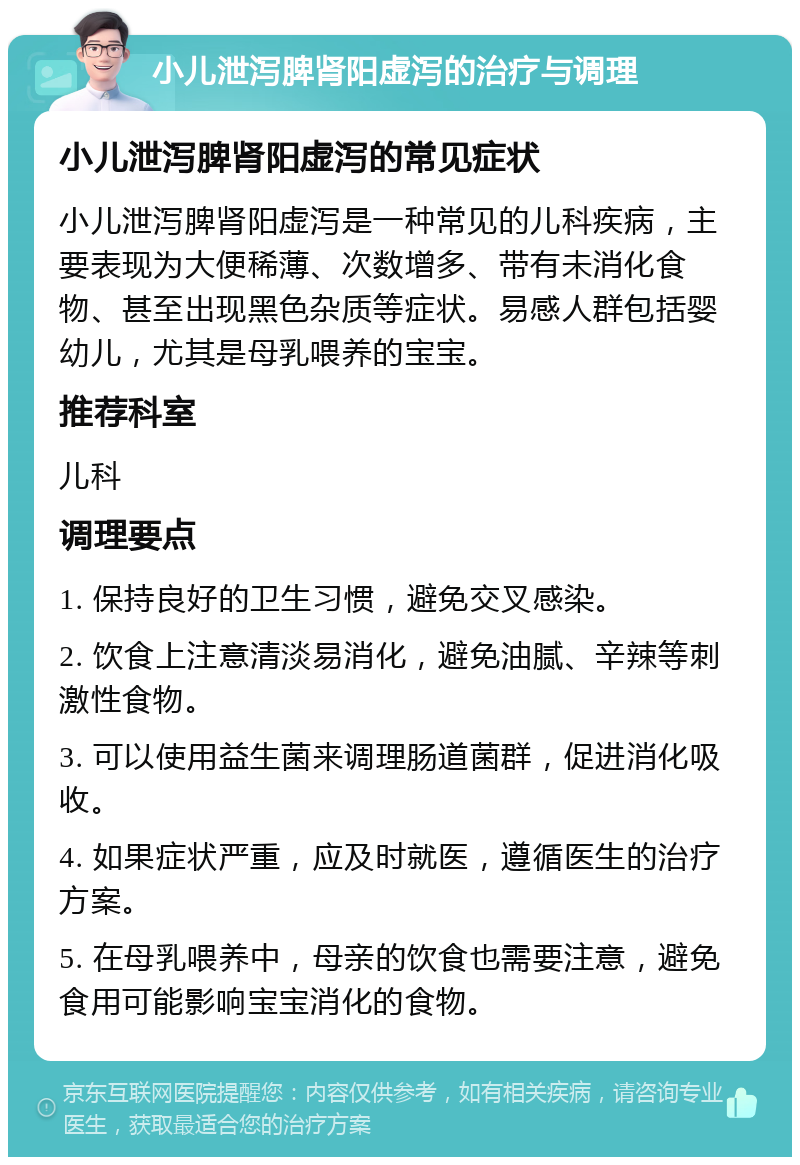 小儿泄泻脾肾阳虚泻的治疗与调理 小儿泄泻脾肾阳虚泻的常见症状 小儿泄泻脾肾阳虚泻是一种常见的儿科疾病，主要表现为大便稀薄、次数增多、带有未消化食物、甚至出现黑色杂质等症状。易感人群包括婴幼儿，尤其是母乳喂养的宝宝。 推荐科室 儿科 调理要点 1. 保持良好的卫生习惯，避免交叉感染。 2. 饮食上注意清淡易消化，避免油腻、辛辣等刺激性食物。 3. 可以使用益生菌来调理肠道菌群，促进消化吸收。 4. 如果症状严重，应及时就医，遵循医生的治疗方案。 5. 在母乳喂养中，母亲的饮食也需要注意，避免食用可能影响宝宝消化的食物。