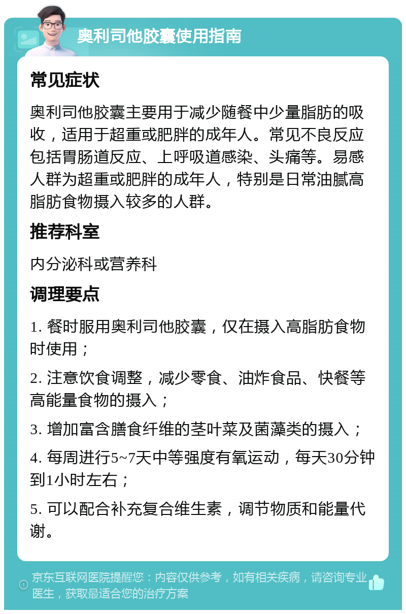 奥利司他胶囊使用指南 常见症状 奥利司他胶囊主要用于减少随餐中少量脂肪的吸收，适用于超重或肥胖的成年人。常见不良反应包括胃肠道反应、上呼吸道感染、头痛等。易感人群为超重或肥胖的成年人，特别是日常油腻高脂肪食物摄入较多的人群。 推荐科室 内分泌科或营养科 调理要点 1. 餐时服用奥利司他胶囊，仅在摄入高脂肪食物时使用； 2. 注意饮食调整，减少零食、油炸食品、快餐等高能量食物的摄入； 3. 增加富含膳食纤维的茎叶菜及菌藻类的摄入； 4. 每周进行5~7天中等强度有氧运动，每天30分钟到1小时左右； 5. 可以配合补充复合维生素，调节物质和能量代谢。