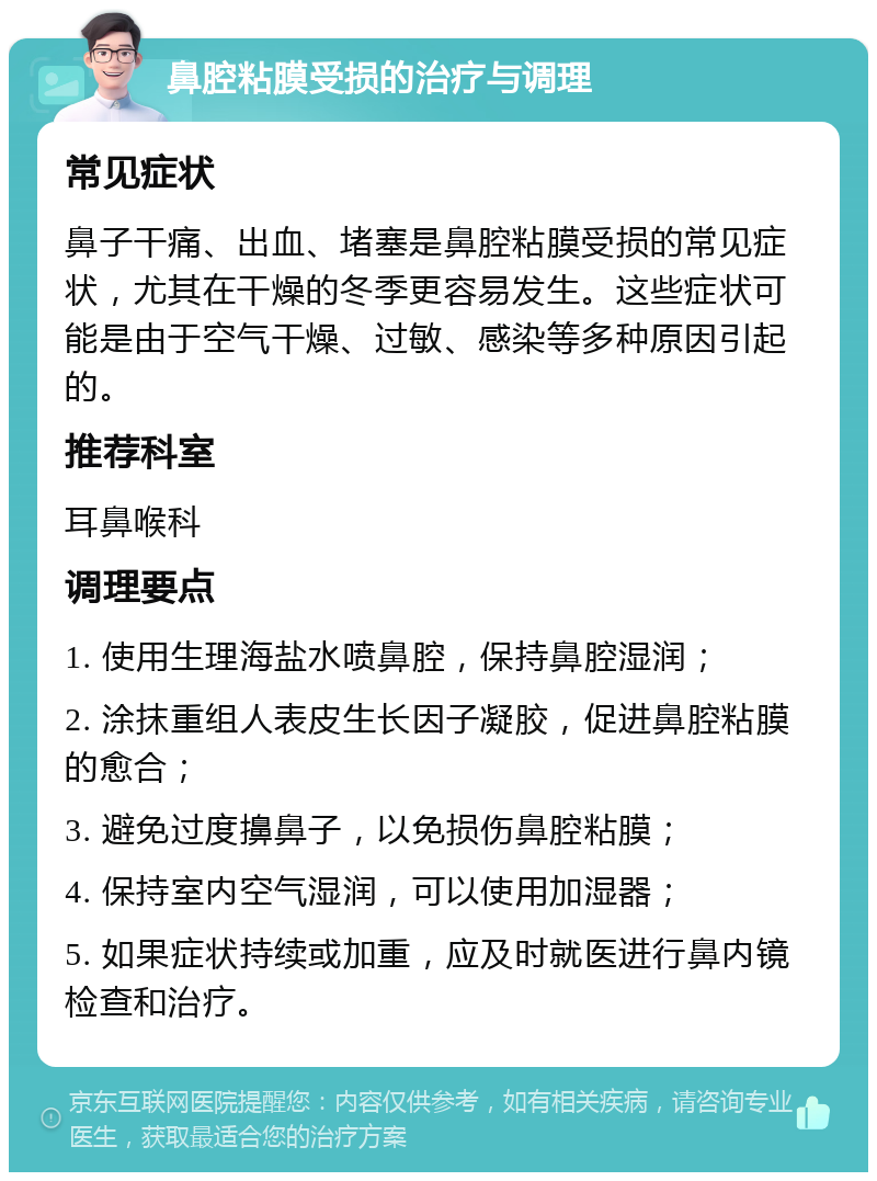 鼻腔粘膜受损的治疗与调理 常见症状 鼻子干痛、出血、堵塞是鼻腔粘膜受损的常见症状，尤其在干燥的冬季更容易发生。这些症状可能是由于空气干燥、过敏、感染等多种原因引起的。 推荐科室 耳鼻喉科 调理要点 1. 使用生理海盐水喷鼻腔，保持鼻腔湿润； 2. 涂抹重组人表皮生长因子凝胶，促进鼻腔粘膜的愈合； 3. 避免过度擤鼻子，以免损伤鼻腔粘膜； 4. 保持室内空气湿润，可以使用加湿器； 5. 如果症状持续或加重，应及时就医进行鼻内镜检查和治疗。