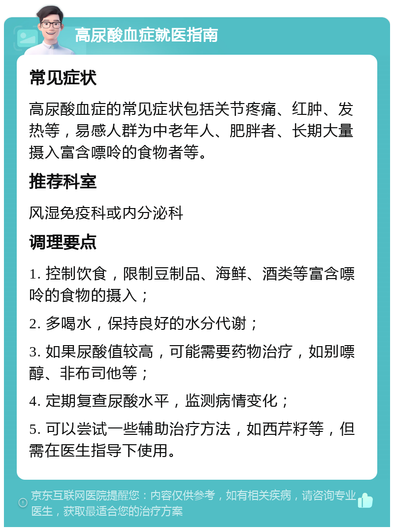 高尿酸血症就医指南 常见症状 高尿酸血症的常见症状包括关节疼痛、红肿、发热等，易感人群为中老年人、肥胖者、长期大量摄入富含嘌呤的食物者等。 推荐科室 风湿免疫科或内分泌科 调理要点 1. 控制饮食，限制豆制品、海鲜、酒类等富含嘌呤的食物的摄入； 2. 多喝水，保持良好的水分代谢； 3. 如果尿酸值较高，可能需要药物治疗，如别嘌醇、非布司他等； 4. 定期复查尿酸水平，监测病情变化； 5. 可以尝试一些辅助治疗方法，如西芹籽等，但需在医生指导下使用。