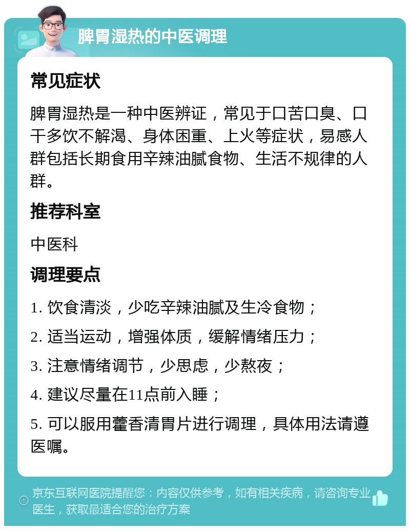 脾胃湿热的中医调理 常见症状 脾胃湿热是一种中医辨证，常见于口苦口臭、口干多饮不解渴、身体困重、上火等症状，易感人群包括长期食用辛辣油腻食物、生活不规律的人群。 推荐科室 中医科 调理要点 1. 饮食清淡，少吃辛辣油腻及生冷食物； 2. 适当运动，增强体质，缓解情绪压力； 3. 注意情绪调节，少思虑，少熬夜； 4. 建议尽量在11点前入睡； 5. 可以服用藿香清胃片进行调理，具体用法请遵医嘱。