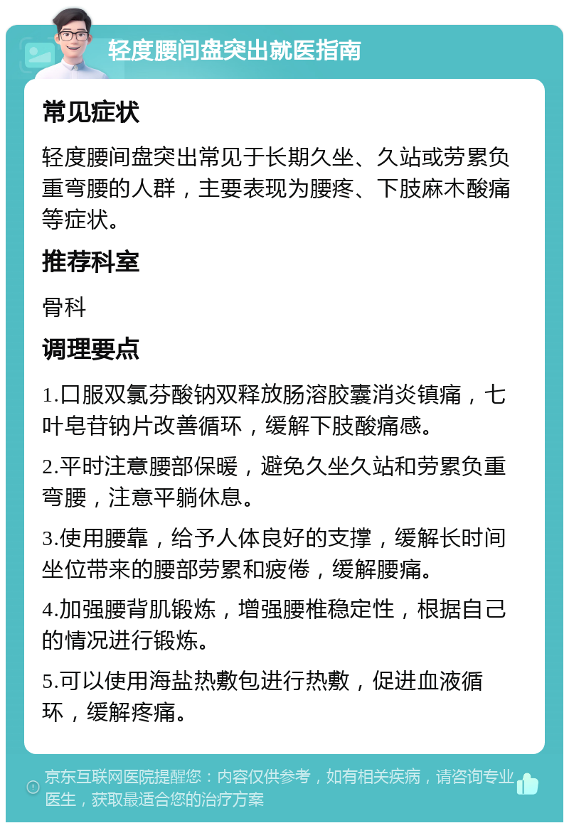 轻度腰间盘突出就医指南 常见症状 轻度腰间盘突出常见于长期久坐、久站或劳累负重弯腰的人群，主要表现为腰疼、下肢麻木酸痛等症状。 推荐科室 骨科 调理要点 1.口服双氯芬酸钠双释放肠溶胶囊消炎镇痛，七叶皂苷钠片改善循环，缓解下肢酸痛感。 2.平时注意腰部保暖，避免久坐久站和劳累负重弯腰，注意平躺休息。 3.使用腰靠，给予人体良好的支撑，缓解长时间坐位带来的腰部劳累和疲倦，缓解腰痛。 4.加强腰背肌锻炼，增强腰椎稳定性，根据自己的情况进行锻炼。 5.可以使用海盐热敷包进行热敷，促进血液循环，缓解疼痛。