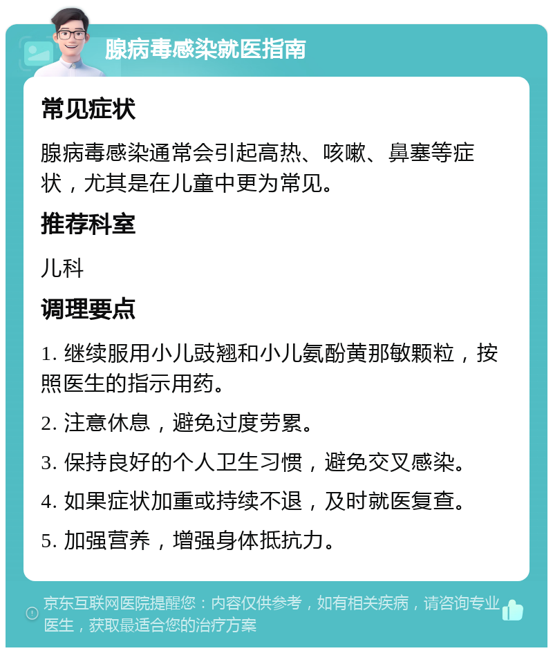 腺病毒感染就医指南 常见症状 腺病毒感染通常会引起高热、咳嗽、鼻塞等症状，尤其是在儿童中更为常见。 推荐科室 儿科 调理要点 1. 继续服用小儿豉翘和小儿氨酚黄那敏颗粒，按照医生的指示用药。 2. 注意休息，避免过度劳累。 3. 保持良好的个人卫生习惯，避免交叉感染。 4. 如果症状加重或持续不退，及时就医复查。 5. 加强营养，增强身体抵抗力。