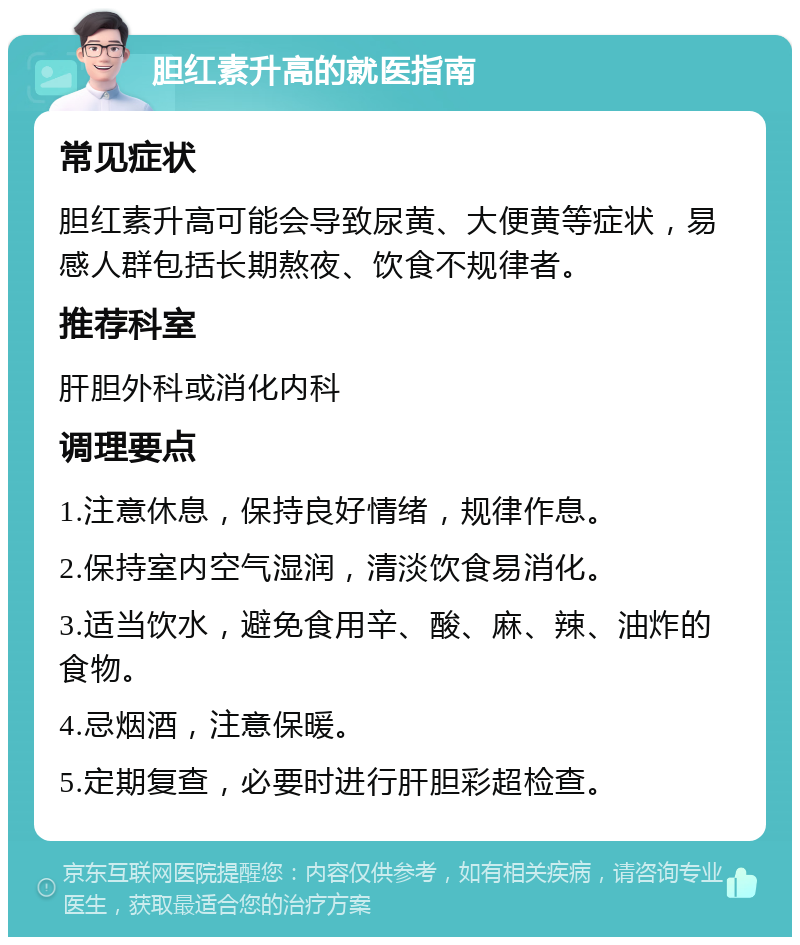 胆红素升高的就医指南 常见症状 胆红素升高可能会导致尿黄、大便黄等症状，易感人群包括长期熬夜、饮食不规律者。 推荐科室 肝胆外科或消化内科 调理要点 1.注意休息，保持良好情绪，规律作息。 2.保持室内空气湿润，清淡饮食易消化。 3.适当饮水，避免食用辛、酸、麻、辣、油炸的食物。 4.忌烟酒，注意保暖。 5.定期复查，必要时进行肝胆彩超检查。