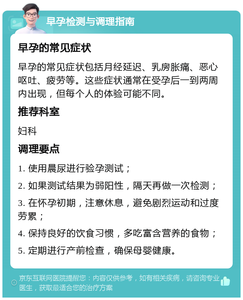 早孕检测与调理指南 早孕的常见症状 早孕的常见症状包括月经延迟、乳房胀痛、恶心呕吐、疲劳等。这些症状通常在受孕后一到两周内出现，但每个人的体验可能不同。 推荐科室 妇科 调理要点 1. 使用晨尿进行验孕测试； 2. 如果测试结果为弱阳性，隔天再做一次检测； 3. 在怀孕初期，注意休息，避免剧烈运动和过度劳累； 4. 保持良好的饮食习惯，多吃富含营养的食物； 5. 定期进行产前检查，确保母婴健康。