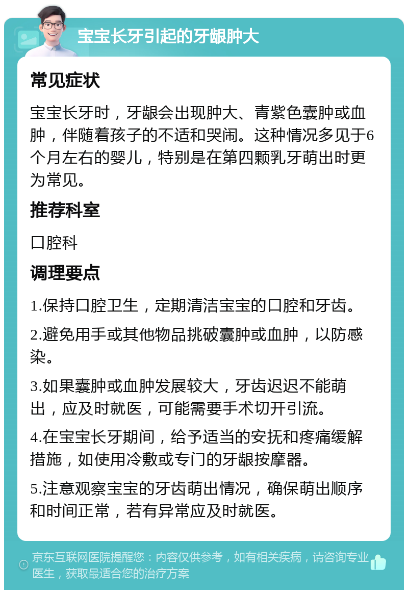 宝宝长牙引起的牙龈肿大 常见症状 宝宝长牙时，牙龈会出现肿大、青紫色囊肿或血肿，伴随着孩子的不适和哭闹。这种情况多见于6个月左右的婴儿，特别是在第四颗乳牙萌出时更为常见。 推荐科室 口腔科 调理要点 1.保持口腔卫生，定期清洁宝宝的口腔和牙齿。 2.避免用手或其他物品挑破囊肿或血肿，以防感染。 3.如果囊肿或血肿发展较大，牙齿迟迟不能萌出，应及时就医，可能需要手术切开引流。 4.在宝宝长牙期间，给予适当的安抚和疼痛缓解措施，如使用冷敷或专门的牙龈按摩器。 5.注意观察宝宝的牙齿萌出情况，确保萌出顺序和时间正常，若有异常应及时就医。