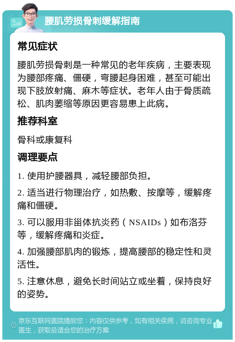 腰肌劳损骨刺缓解指南 常见症状 腰肌劳损骨刺是一种常见的老年疾病，主要表现为腰部疼痛、僵硬，弯腰起身困难，甚至可能出现下肢放射痛、麻木等症状。老年人由于骨质疏松、肌肉萎缩等原因更容易患上此病。 推荐科室 骨科或康复科 调理要点 1. 使用护腰器具，减轻腰部负担。 2. 适当进行物理治疗，如热敷、按摩等，缓解疼痛和僵硬。 3. 可以服用非甾体抗炎药（NSAIDs）如布洛芬等，缓解疼痛和炎症。 4. 加强腰部肌肉的锻炼，提高腰部的稳定性和灵活性。 5. 注意休息，避免长时间站立或坐着，保持良好的姿势。