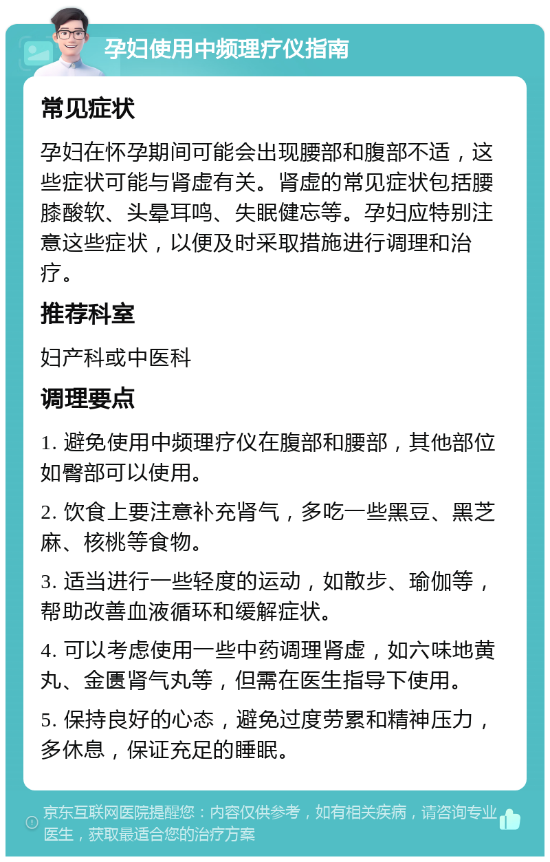 孕妇使用中频理疗仪指南 常见症状 孕妇在怀孕期间可能会出现腰部和腹部不适，这些症状可能与肾虚有关。肾虚的常见症状包括腰膝酸软、头晕耳鸣、失眠健忘等。孕妇应特别注意这些症状，以便及时采取措施进行调理和治疗。 推荐科室 妇产科或中医科 调理要点 1. 避免使用中频理疗仪在腹部和腰部，其他部位如臀部可以使用。 2. 饮食上要注意补充肾气，多吃一些黑豆、黑芝麻、核桃等食物。 3. 适当进行一些轻度的运动，如散步、瑜伽等，帮助改善血液循环和缓解症状。 4. 可以考虑使用一些中药调理肾虚，如六味地黄丸、金匮肾气丸等，但需在医生指导下使用。 5. 保持良好的心态，避免过度劳累和精神压力，多休息，保证充足的睡眠。