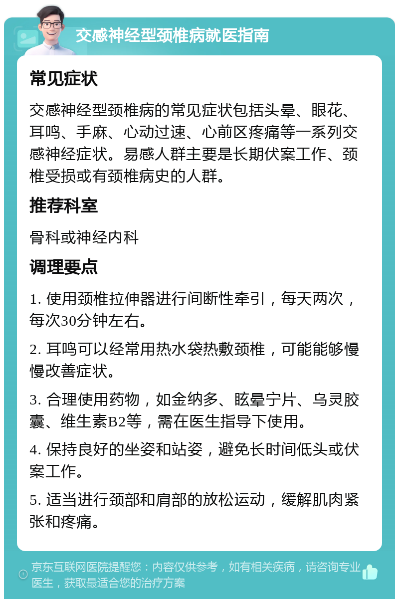 交感神经型颈椎病就医指南 常见症状 交感神经型颈椎病的常见症状包括头晕、眼花、耳鸣、手麻、心动过速、心前区疼痛等一系列交感神经症状。易感人群主要是长期伏案工作、颈椎受损或有颈椎病史的人群。 推荐科室 骨科或神经内科 调理要点 1. 使用颈椎拉伸器进行间断性牵引，每天两次，每次30分钟左右。 2. 耳鸣可以经常用热水袋热敷颈椎，可能能够慢慢改善症状。 3. 合理使用药物，如金纳多、眩晕宁片、乌灵胶囊、维生素B2等，需在医生指导下使用。 4. 保持良好的坐姿和站姿，避免长时间低头或伏案工作。 5. 适当进行颈部和肩部的放松运动，缓解肌肉紧张和疼痛。