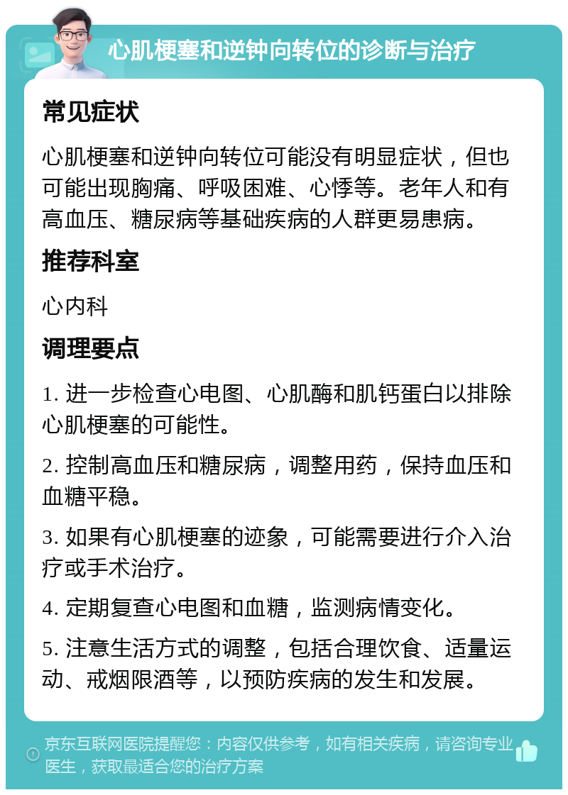 心肌梗塞和逆钟向转位的诊断与治疗 常见症状 心肌梗塞和逆钟向转位可能没有明显症状，但也可能出现胸痛、呼吸困难、心悸等。老年人和有高血压、糖尿病等基础疾病的人群更易患病。 推荐科室 心内科 调理要点 1. 进一步检查心电图、心肌酶和肌钙蛋白以排除心肌梗塞的可能性。 2. 控制高血压和糖尿病，调整用药，保持血压和血糖平稳。 3. 如果有心肌梗塞的迹象，可能需要进行介入治疗或手术治疗。 4. 定期复查心电图和血糖，监测病情变化。 5. 注意生活方式的调整，包括合理饮食、适量运动、戒烟限酒等，以预防疾病的发生和发展。