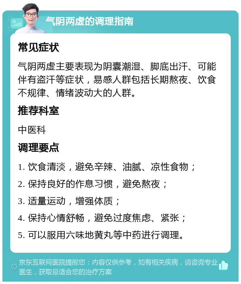 气阴两虚的调理指南 常见症状 气阴两虚主要表现为阴囊潮湿、脚底出汗、可能伴有盗汗等症状，易感人群包括长期熬夜、饮食不规律、情绪波动大的人群。 推荐科室 中医科 调理要点 1. 饮食清淡，避免辛辣、油腻、凉性食物； 2. 保持良好的作息习惯，避免熬夜； 3. 适量运动，增强体质； 4. 保持心情舒畅，避免过度焦虑、紧张； 5. 可以服用六味地黄丸等中药进行调理。