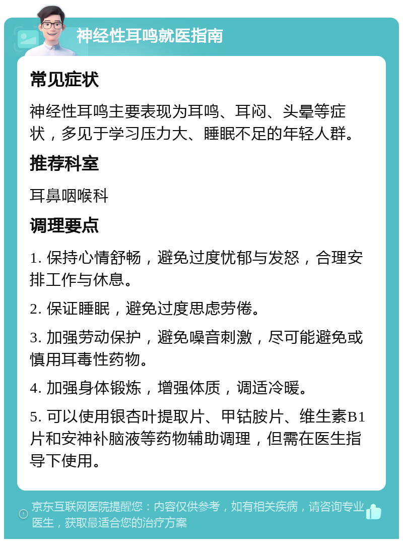 神经性耳鸣就医指南 常见症状 神经性耳鸣主要表现为耳鸣、耳闷、头晕等症状，多见于学习压力大、睡眠不足的年轻人群。 推荐科室 耳鼻咽喉科 调理要点 1. 保持心情舒畅，避免过度忧郁与发怒，合理安排工作与休息。 2. 保证睡眠，避免过度思虑劳倦。 3. 加强劳动保护，避免噪音刺激，尽可能避免或慎用耳毒性药物。 4. 加强身体锻炼，增强体质，调适冷暖。 5. 可以使用银杏叶提取片、甲钴胺片、维生素B1片和安神补脑液等药物辅助调理，但需在医生指导下使用。