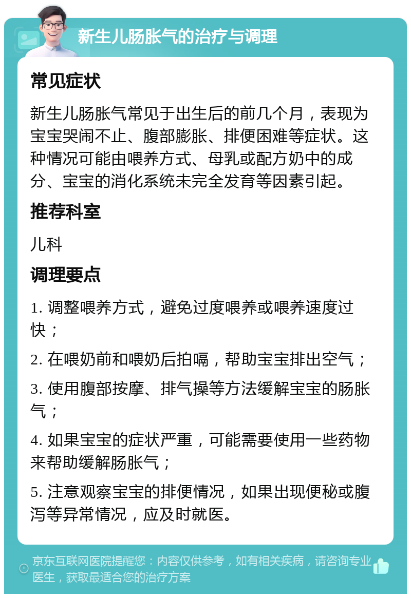 新生儿肠胀气的治疗与调理 常见症状 新生儿肠胀气常见于出生后的前几个月，表现为宝宝哭闹不止、腹部膨胀、排便困难等症状。这种情况可能由喂养方式、母乳或配方奶中的成分、宝宝的消化系统未完全发育等因素引起。 推荐科室 儿科 调理要点 1. 调整喂养方式，避免过度喂养或喂养速度过快； 2. 在喂奶前和喂奶后拍嗝，帮助宝宝排出空气； 3. 使用腹部按摩、排气操等方法缓解宝宝的肠胀气； 4. 如果宝宝的症状严重，可能需要使用一些药物来帮助缓解肠胀气； 5. 注意观察宝宝的排便情况，如果出现便秘或腹泻等异常情况，应及时就医。