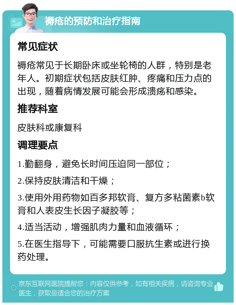 褥疮的预防和治疗指南 常见症状 褥疮常见于长期卧床或坐轮椅的人群，特别是老年人。初期症状包括皮肤红肿、疼痛和压力点的出现，随着病情发展可能会形成溃疡和感染。 推荐科室 皮肤科或康复科 调理要点 1.勤翻身，避免长时间压迫同一部位； 2.保持皮肤清洁和干燥； 3.使用外用药物如百多邦软膏、复方多粘菌素b软膏和人表皮生长因子凝胶等； 4.适当活动，增强肌肉力量和血液循环； 5.在医生指导下，可能需要口服抗生素或进行换药处理。