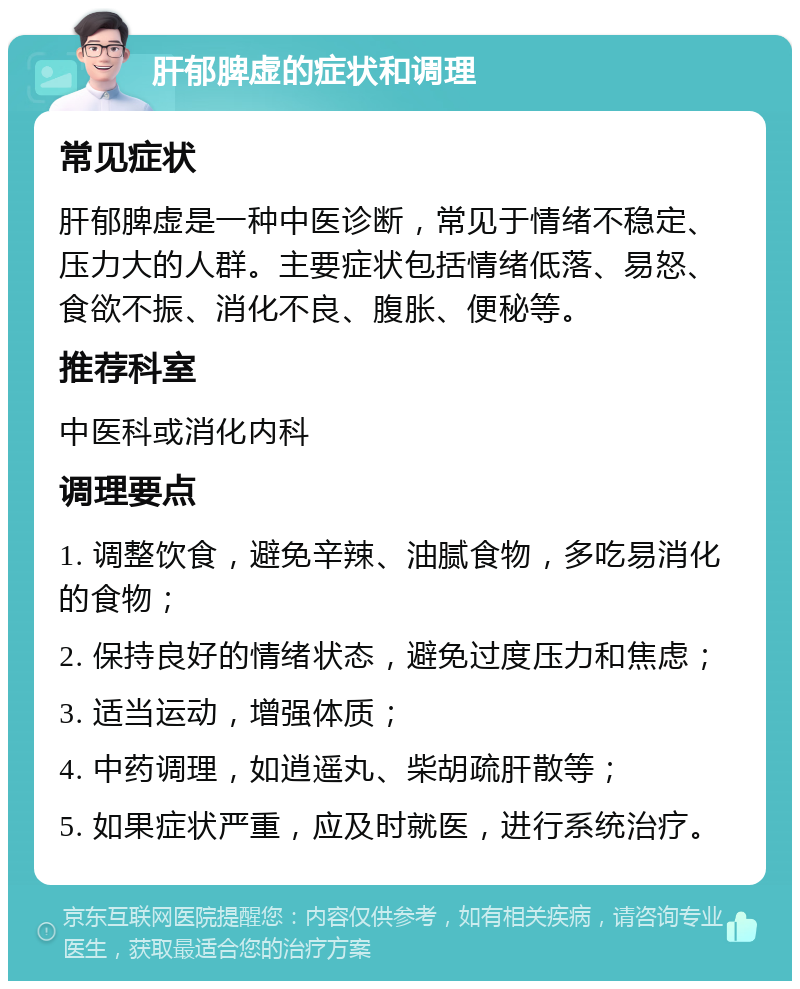 肝郁脾虚的症状和调理 常见症状 肝郁脾虚是一种中医诊断，常见于情绪不稳定、压力大的人群。主要症状包括情绪低落、易怒、食欲不振、消化不良、腹胀、便秘等。 推荐科室 中医科或消化内科 调理要点 1. 调整饮食，避免辛辣、油腻食物，多吃易消化的食物； 2. 保持良好的情绪状态，避免过度压力和焦虑； 3. 适当运动，增强体质； 4. 中药调理，如逍遥丸、柴胡疏肝散等； 5. 如果症状严重，应及时就医，进行系统治疗。