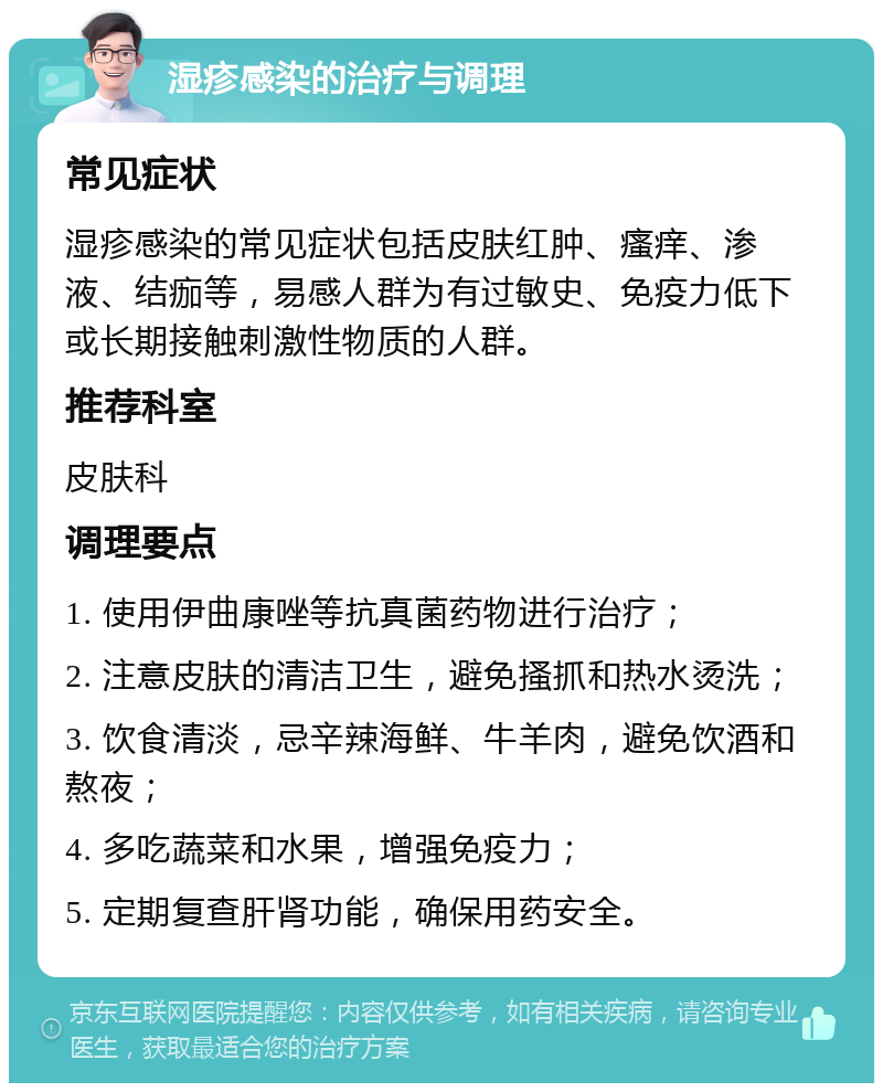 湿疹感染的治疗与调理 常见症状 湿疹感染的常见症状包括皮肤红肿、瘙痒、渗液、结痂等，易感人群为有过敏史、免疫力低下或长期接触刺激性物质的人群。 推荐科室 皮肤科 调理要点 1. 使用伊曲康唑等抗真菌药物进行治疗； 2. 注意皮肤的清洁卫生，避免搔抓和热水烫洗； 3. 饮食清淡，忌辛辣海鲜、牛羊肉，避免饮酒和熬夜； 4. 多吃蔬菜和水果，增强免疫力； 5. 定期复查肝肾功能，确保用药安全。