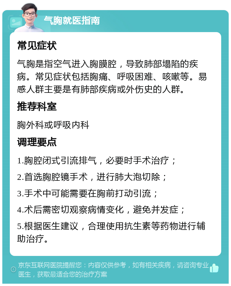 气胸就医指南 常见症状 气胸是指空气进入胸膜腔，导致肺部塌陷的疾病。常见症状包括胸痛、呼吸困难、咳嗽等。易感人群主要是有肺部疾病或外伤史的人群。 推荐科室 胸外科或呼吸内科 调理要点 1.胸腔闭式引流排气，必要时手术治疗； 2.首选胸腔镜手术，进行肺大泡切除； 3.手术中可能需要在胸前打动引流； 4.术后需密切观察病情变化，避免并发症； 5.根据医生建议，合理使用抗生素等药物进行辅助治疗。