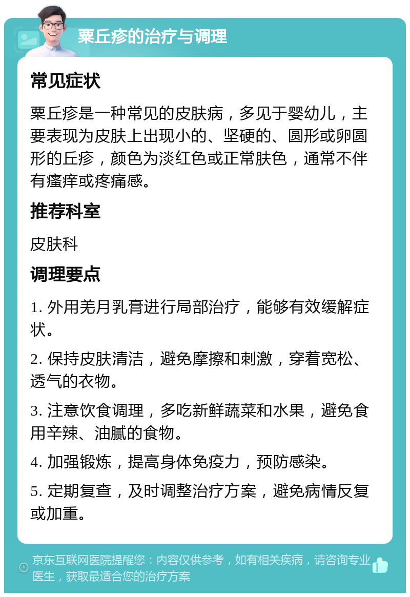 粟丘疹的治疗与调理 常见症状 粟丘疹是一种常见的皮肤病，多见于婴幼儿，主要表现为皮肤上出现小的、坚硬的、圆形或卵圆形的丘疹，颜色为淡红色或正常肤色，通常不伴有瘙痒或疼痛感。 推荐科室 皮肤科 调理要点 1. 外用羌月乳膏进行局部治疗，能够有效缓解症状。 2. 保持皮肤清洁，避免摩擦和刺激，穿着宽松、透气的衣物。 3. 注意饮食调理，多吃新鲜蔬菜和水果，避免食用辛辣、油腻的食物。 4. 加强锻炼，提高身体免疫力，预防感染。 5. 定期复查，及时调整治疗方案，避免病情反复或加重。