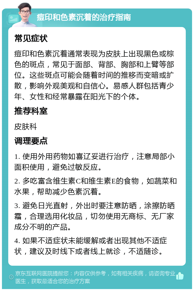 痘印和色素沉着的治疗指南 常见症状 痘印和色素沉着通常表现为皮肤上出现黑色或棕色的斑点，常见于面部、背部、胸部和上臂等部位。这些斑点可能会随着时间的推移而变暗或扩散，影响外观美观和自信心。易感人群包括青少年、女性和经常暴露在阳光下的个体。 推荐科室 皮肤科 调理要点 1. 使用外用药物如喜辽妥进行治疗，注意局部小面积使用，避免过敏反应。 2. 多吃富含维生素C和维生素E的食物，如蔬菜和水果，帮助减少色素沉着。 3. 避免日光直射，外出时要注意防晒，涂擦防晒霜，合理选用化妆品，切勿使用无商标、无厂家成分不明的产品。 4. 如果不适症状未能缓解或者出现其他不适症状，建议及时线下或者线上就诊，不适随诊。