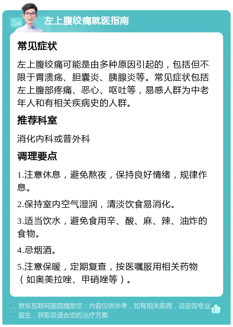 左上腹绞痛就医指南 常见症状 左上腹绞痛可能是由多种原因引起的，包括但不限于胃溃疡、胆囊炎、胰腺炎等。常见症状包括左上腹部疼痛、恶心、呕吐等，易感人群为中老年人和有相关疾病史的人群。 推荐科室 消化内科或普外科 调理要点 1.注意休息，避免熬夜，保持良好情绪，规律作息。 2.保持室内空气湿润，清淡饮食易消化。 3.适当饮水，避免食用辛、酸、麻、辣、油炸的食物。 4.忌烟酒。 5.注意保暖，定期复查，按医嘱服用相关药物（如奥美拉唑、甲硝唑等）。