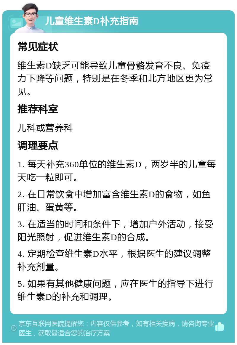 儿童维生素D补充指南 常见症状 维生素D缺乏可能导致儿童骨骼发育不良、免疫力下降等问题，特别是在冬季和北方地区更为常见。 推荐科室 儿科或营养科 调理要点 1. 每天补充360单位的维生素D，两岁半的儿童每天吃一粒即可。 2. 在日常饮食中增加富含维生素D的食物，如鱼肝油、蛋黄等。 3. 在适当的时间和条件下，增加户外活动，接受阳光照射，促进维生素D的合成。 4. 定期检查维生素D水平，根据医生的建议调整补充剂量。 5. 如果有其他健康问题，应在医生的指导下进行维生素D的补充和调理。