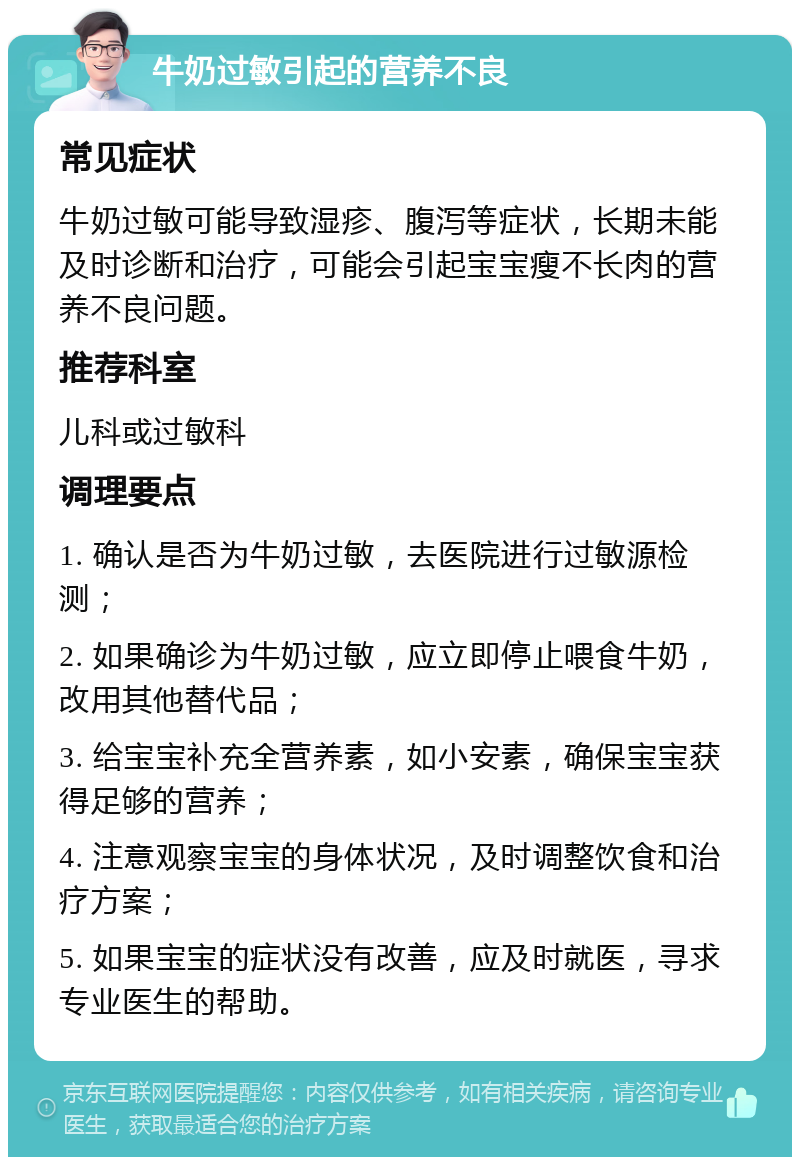 牛奶过敏引起的营养不良 常见症状 牛奶过敏可能导致湿疹、腹泻等症状，长期未能及时诊断和治疗，可能会引起宝宝瘦不长肉的营养不良问题。 推荐科室 儿科或过敏科 调理要点 1. 确认是否为牛奶过敏，去医院进行过敏源检测； 2. 如果确诊为牛奶过敏，应立即停止喂食牛奶，改用其他替代品； 3. 给宝宝补充全营养素，如小安素，确保宝宝获得足够的营养； 4. 注意观察宝宝的身体状况，及时调整饮食和治疗方案； 5. 如果宝宝的症状没有改善，应及时就医，寻求专业医生的帮助。