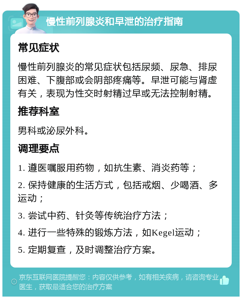 慢性前列腺炎和早泄的治疗指南 常见症状 慢性前列腺炎的常见症状包括尿频、尿急、排尿困难、下腹部或会阴部疼痛等。早泄可能与肾虚有关，表现为性交时射精过早或无法控制射精。 推荐科室 男科或泌尿外科。 调理要点 1. 遵医嘱服用药物，如抗生素、消炎药等； 2. 保持健康的生活方式，包括戒烟、少喝酒、多运动； 3. 尝试中药、针灸等传统治疗方法； 4. 进行一些特殊的锻炼方法，如Kegel运动； 5. 定期复查，及时调整治疗方案。