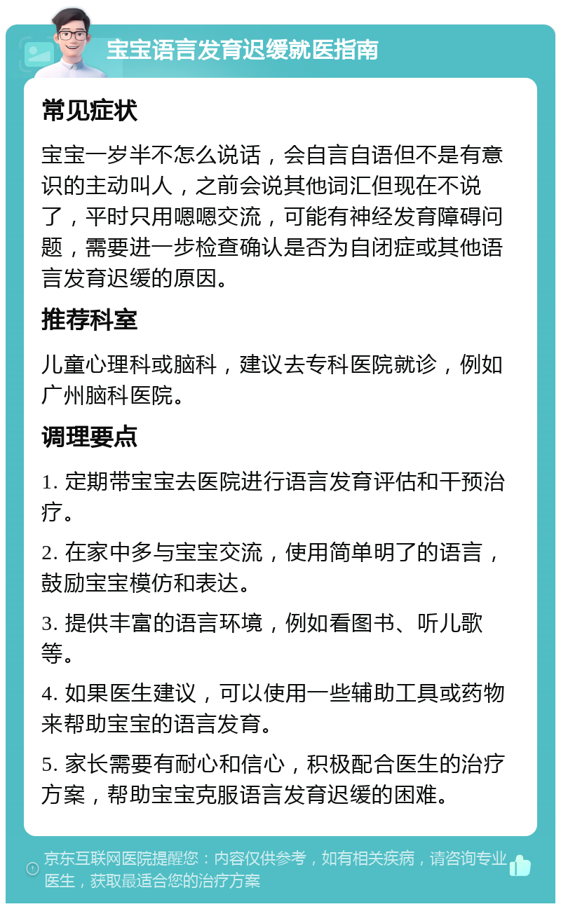 宝宝语言发育迟缓就医指南 常见症状 宝宝一岁半不怎么说话，会自言自语但不是有意识的主动叫人，之前会说其他词汇但现在不说了，平时只用嗯嗯交流，可能有神经发育障碍问题，需要进一步检查确认是否为自闭症或其他语言发育迟缓的原因。 推荐科室 儿童心理科或脑科，建议去专科医院就诊，例如广州脑科医院。 调理要点 1. 定期带宝宝去医院进行语言发育评估和干预治疗。 2. 在家中多与宝宝交流，使用简单明了的语言，鼓励宝宝模仿和表达。 3. 提供丰富的语言环境，例如看图书、听儿歌等。 4. 如果医生建议，可以使用一些辅助工具或药物来帮助宝宝的语言发育。 5. 家长需要有耐心和信心，积极配合医生的治疗方案，帮助宝宝克服语言发育迟缓的困难。